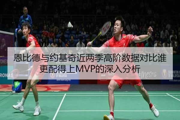 恩比德与约基奇近两季高阶数据对比谁更配得上MVP的深入分析