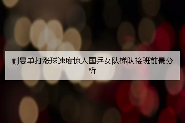 蒯曼单打涨球速度惊人国乒女队梯队接班前景分析